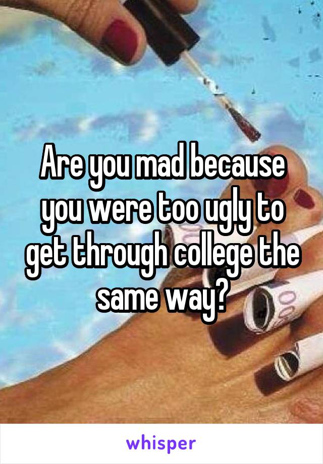 Are you mad because you were too ugly to get through college the same way?