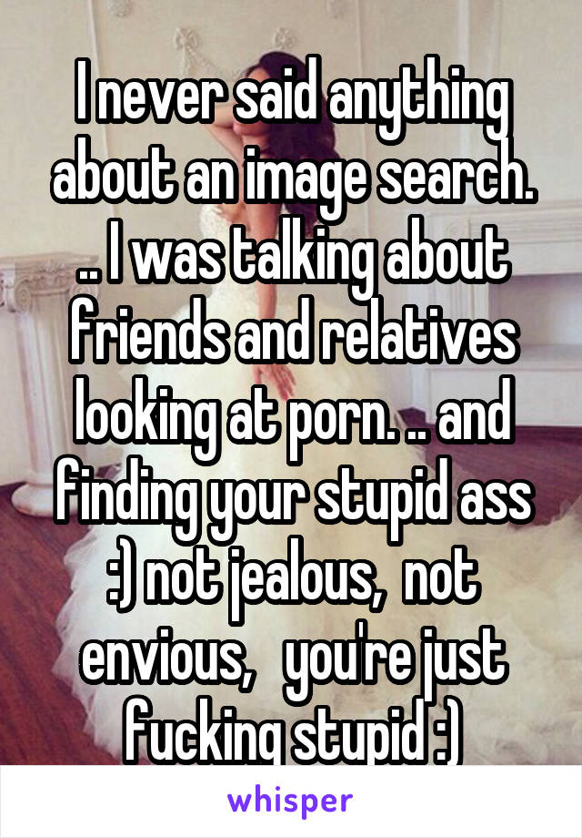 I never said anything about an image search. .. I was talking about friends and relatives looking at porn. .. and finding your stupid ass :) not jealous,  not envious,   you're just fucking stupid :)