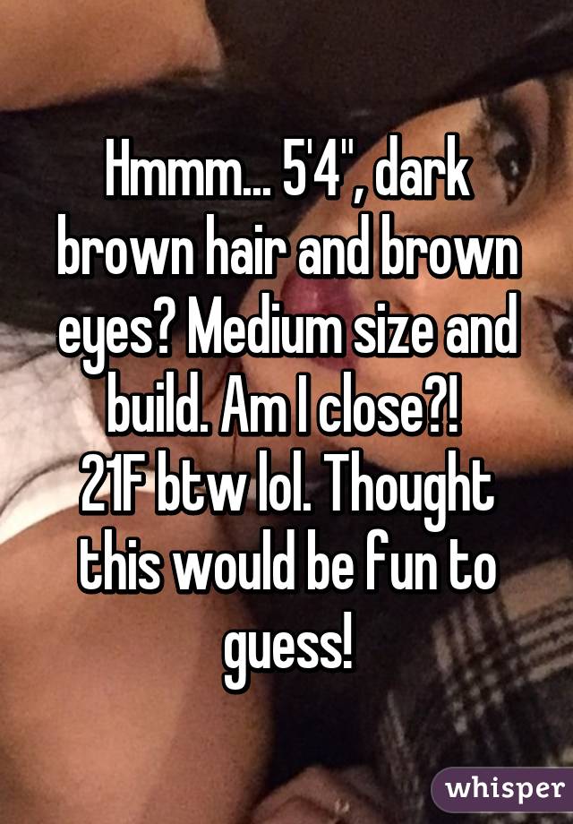 Hmmm... 5'4", dark brown hair and brown eyes? Medium size and build. Am I close?! 
21F btw lol. Thought this would be fun to guess!