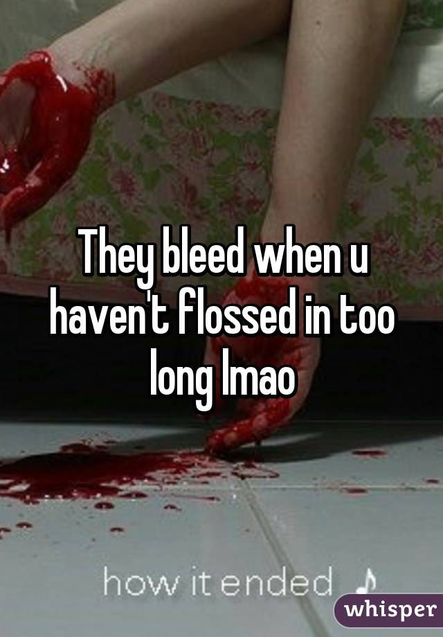 They bleed when u haven't flossed in too long lmao