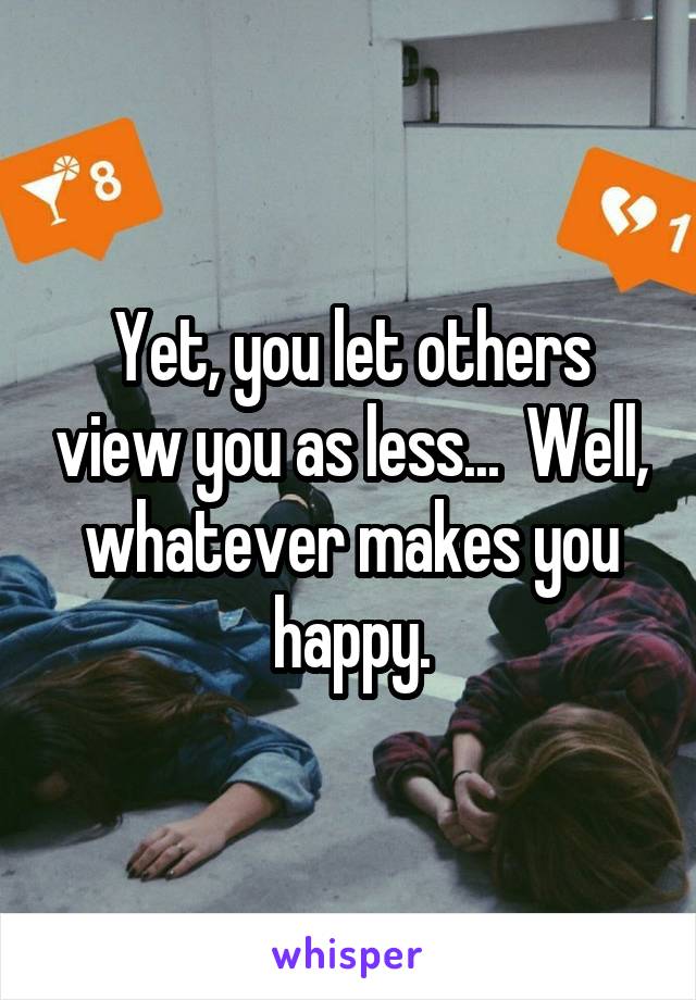 Yet, you let others view you as less...  Well, whatever makes you happy.