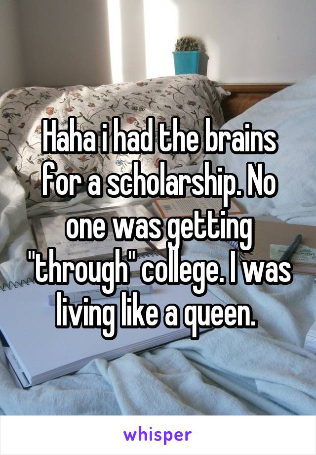 Haha i had the brains for a scholarship. No one was getting "through" college. I was living like a queen. 