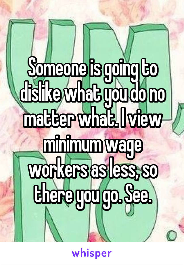 Someone is going to dislike what you do no matter what. I view minimum wage workers as less, so there you go. See.