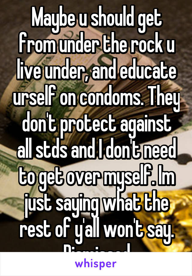 Maybe u should get from under the rock u live under, and educate urself on condoms. They don't protect against all stds and I don't need to get over myself. Im just saying what the rest of y'all won't say. Dismissed