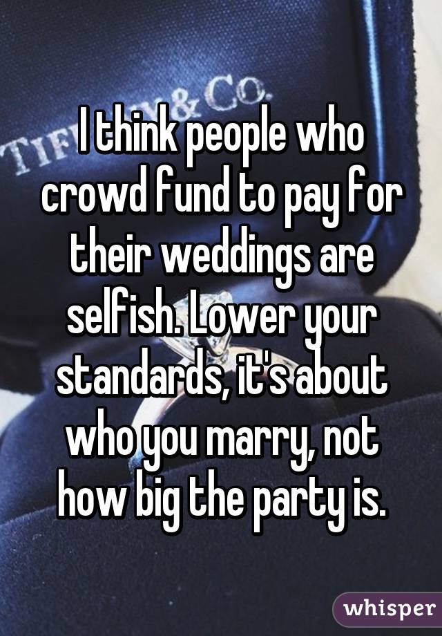 I think people who crowd fund to pay for their weddings are selfish. Lower your standards, it's about who you marry, not how big the party is.