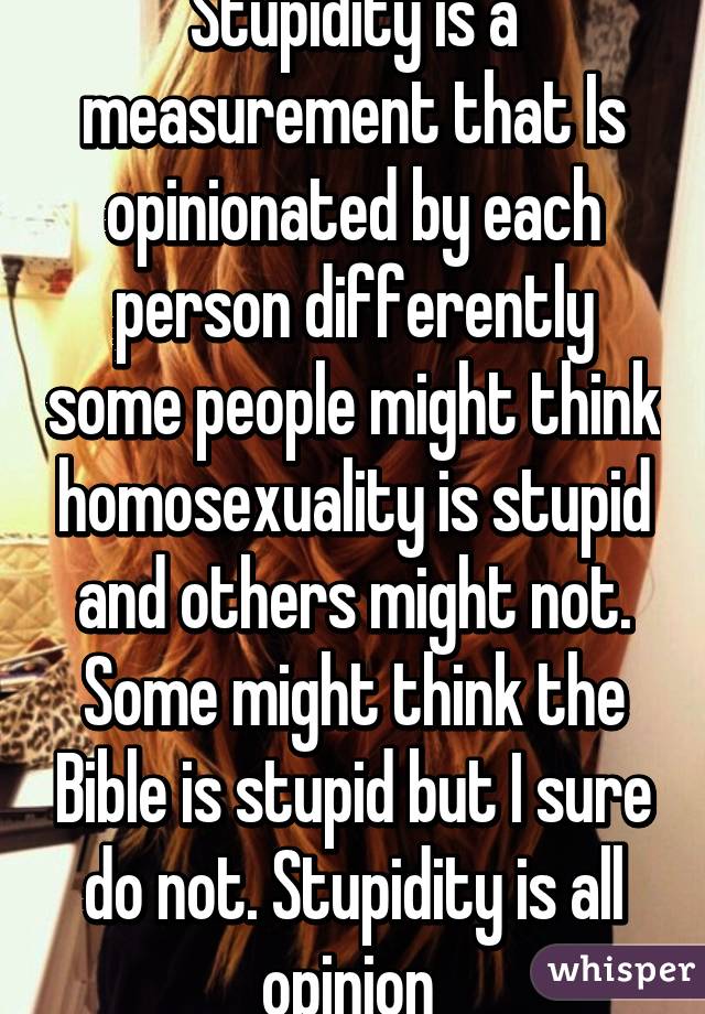 Stupidity is a measurement that Is opinionated by each person differently some people might think homosexuality is stupid and others might not. Some might think the Bible is stupid but I sure do not. Stupidity is all opinion 