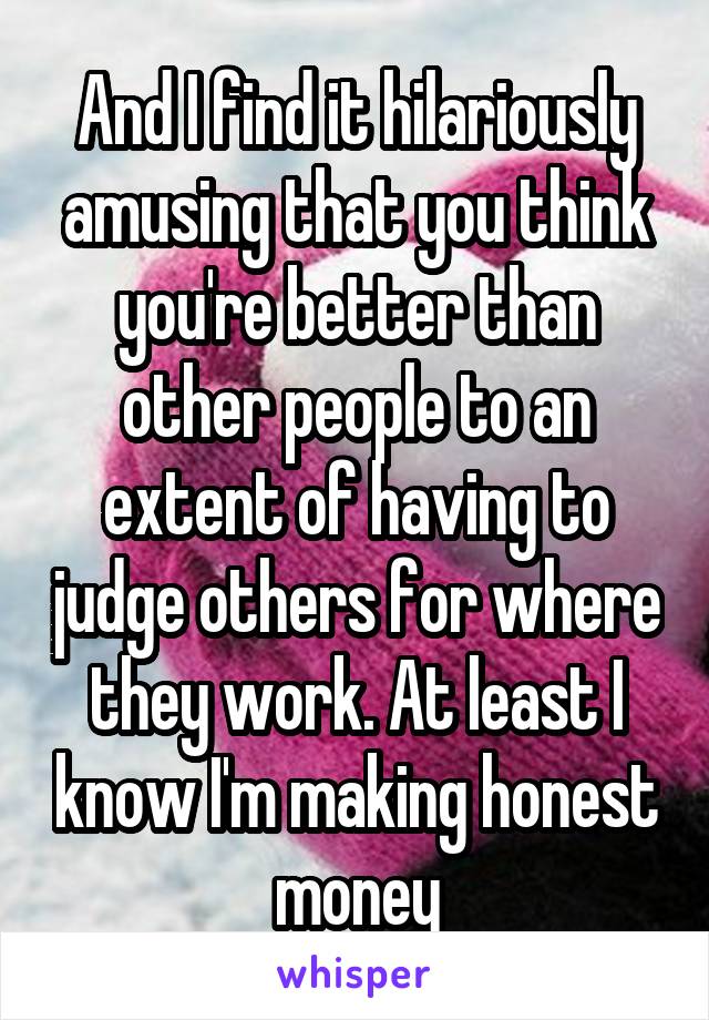 And I find it hilariously amusing that you think you're better than other people to an extent of having to judge others for where they work. At least I know I'm making honest money