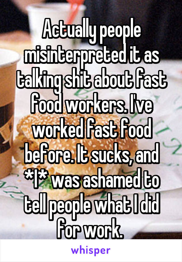 Actually people misinterpreted it as talking shit about fast food workers. I've worked fast food before. It sucks, and *I* was ashamed to tell people what I did for work. 