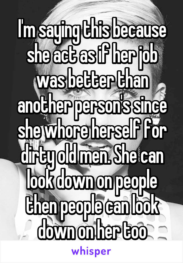 I'm saying this because she act as if her job was better than another person's since she whore herself for dirty old men. She can look down on people then people can look down on her too