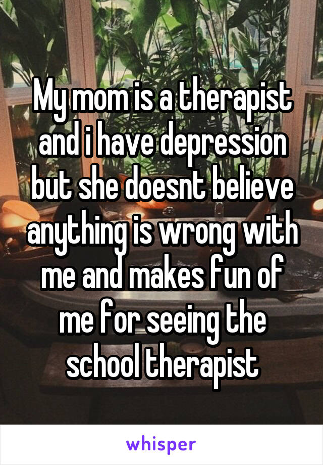 My mom is a therapist and i have depression but she doesnt believe anything is wrong with me and makes fun of me for seeing the school therapist