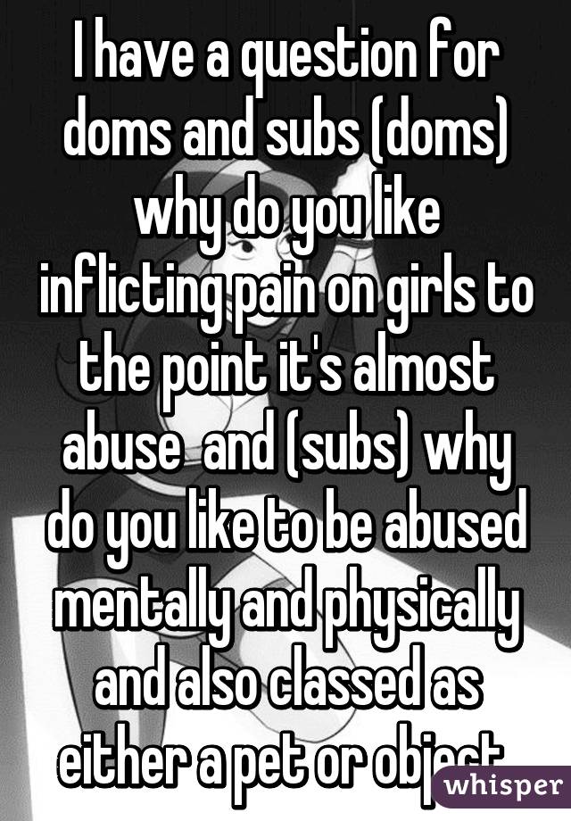 I have a question for doms and subs (doms) why do you like inflicting pain on girls to the point it's almost abuse  and (subs) why do you like to be abused mentally and physically and also classed as either a pet or object 