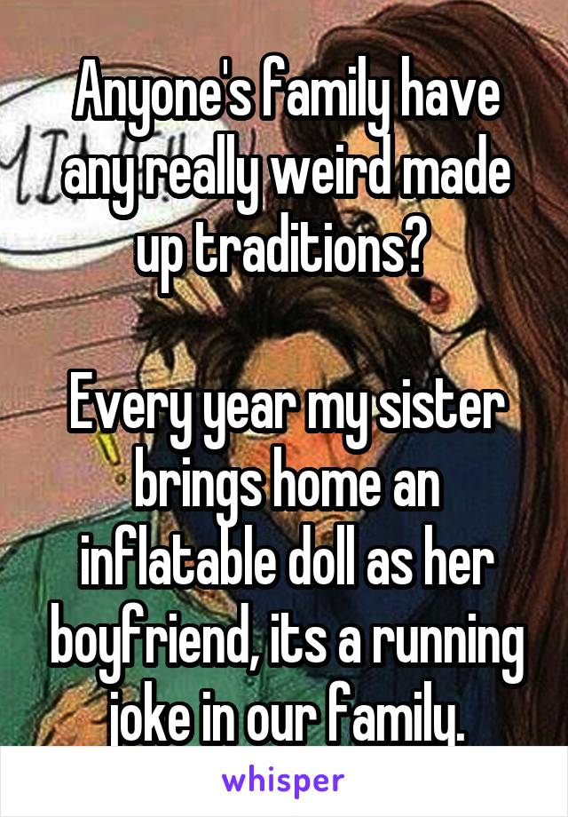 Anyone's family have any really weird made up traditions? 

Every year my sister brings home an inflatable doll as her boyfriend, its a running joke in our family.