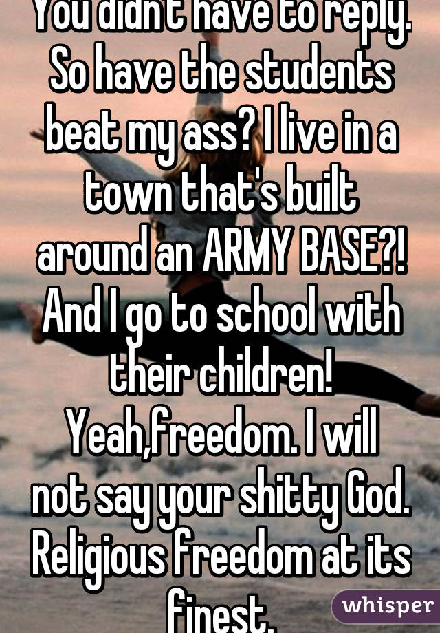 You didn't have to reply. So have the students beat my ass? I live in a town that's built around an ARMY BASE?! And I go to school with their children!
Yeah,freedom. I will not say your shitty God. Religious freedom at its finest.