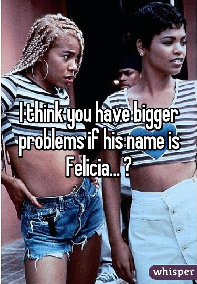 I think you have bigger problems if his name is Felicia… 😳