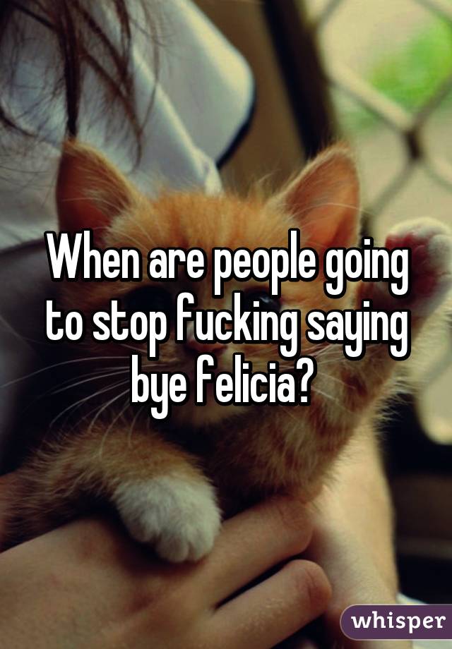 When are people going to stop fucking saying bye felicia? 