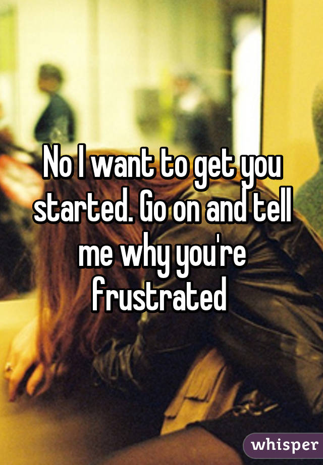 No I want to get you started. Go on and tell me why you're frustrated 