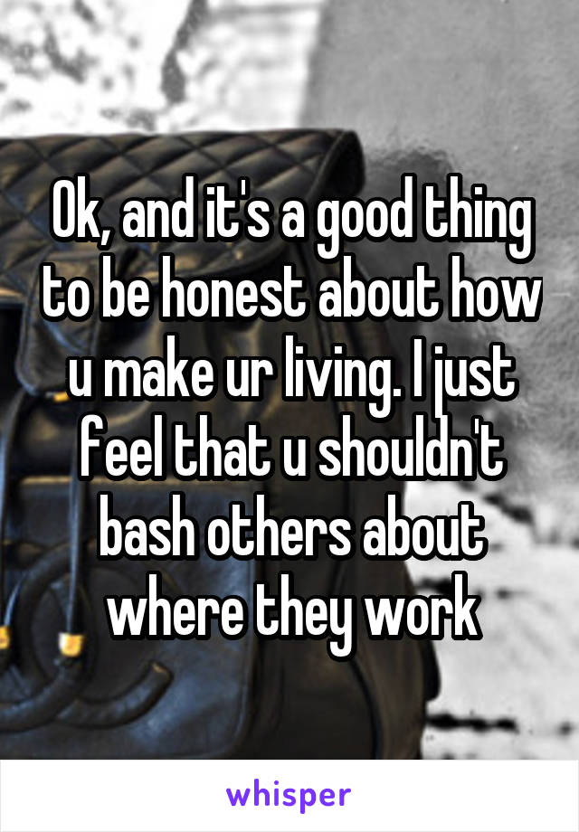 Ok, and it's a good thing to be honest about how u make ur living. I just feel that u shouldn't bash others about where they work