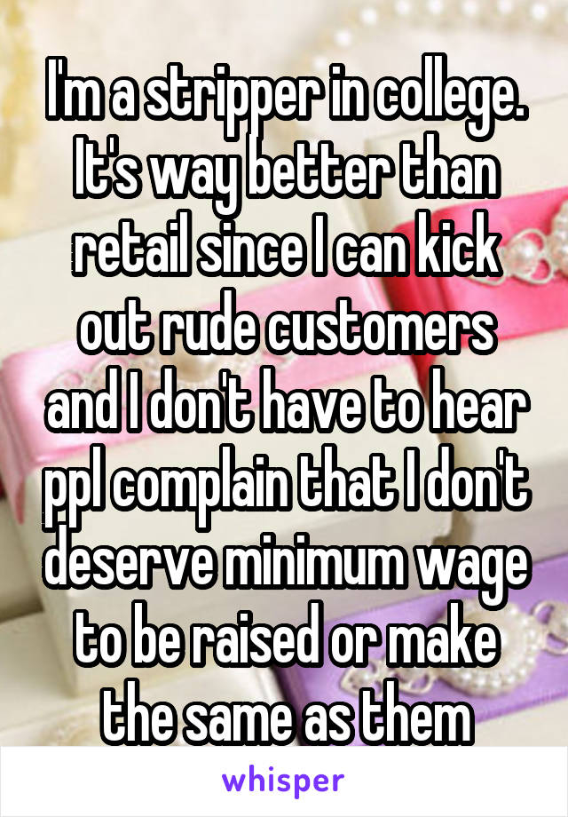 I'm a stripper in college. It's way better than retail since I can kick out rude customers and I don't have to hear ppl complain that I don't deserve minimum wage to be raised or make the same as them
