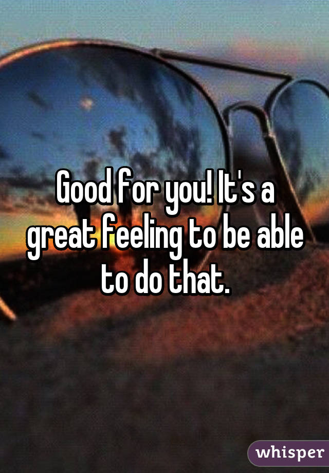 Good for you! It's a great feeling to be able to do that.