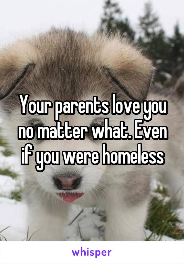 Your parents love you no matter what. Even if you were homeless
