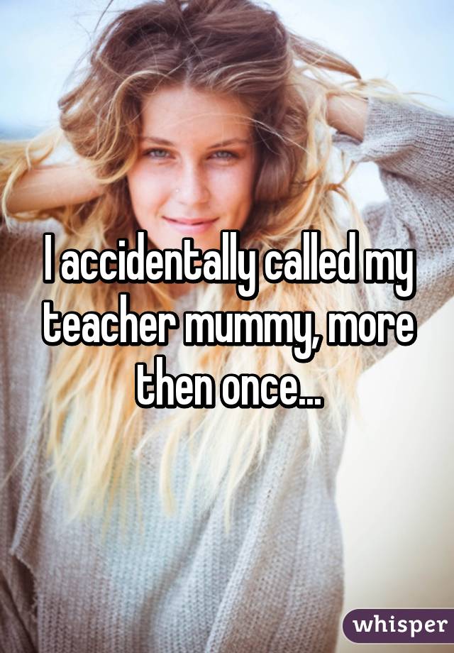 I accidentally called my teacher mummy, more then once...