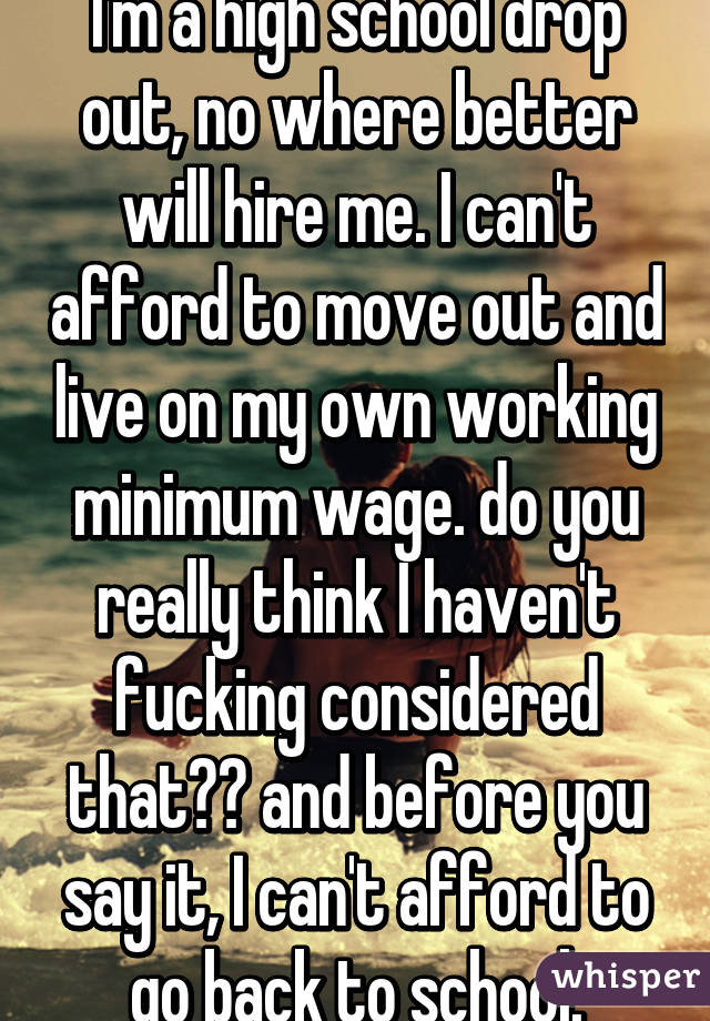 I'm a high school drop out, no where better will hire me. I can't afford to move out and live on my own working minimum wage. do you really think I haven't fucking considered that?? and before you say it, I can't afford to go back to school.