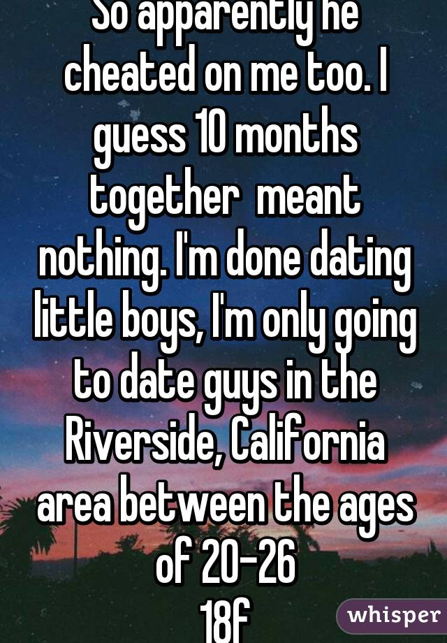 So apparently he cheated on me too. I guess 10 months together  meant nothing. I'm done dating little boys, I'm only going to date guys in the Riverside, California area between the ages of 20-26
18f