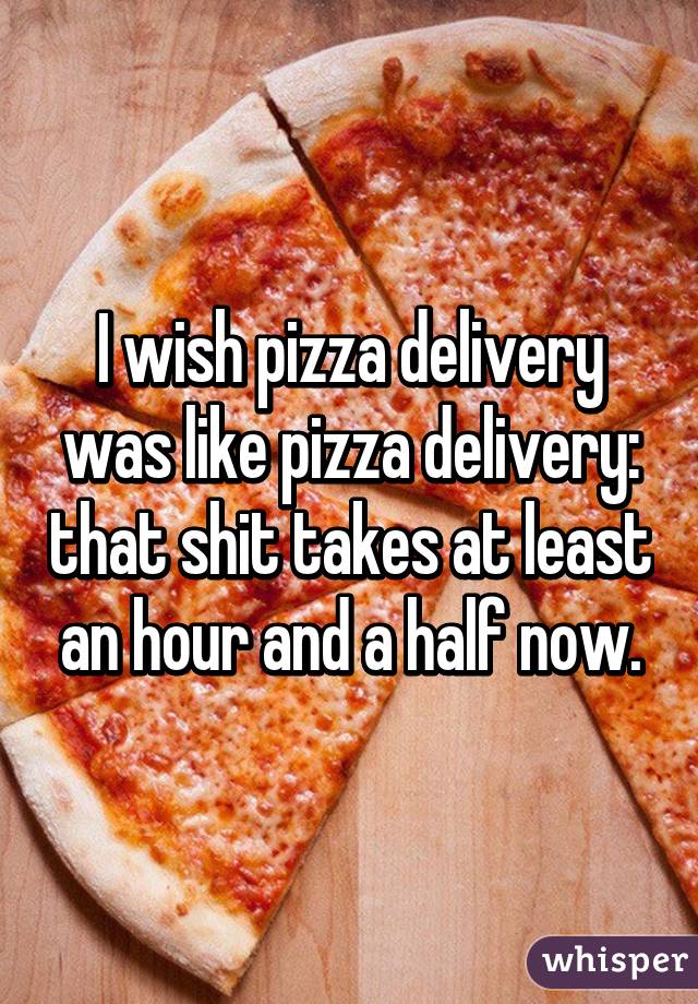 I wish pizza delivery was like pizza delivery: that shit takes at least an hour and a half now.