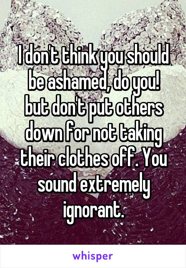 I don't think you should be ashamed, do you!
but don't put others down for not taking their clothes off. You sound extremely ignorant.