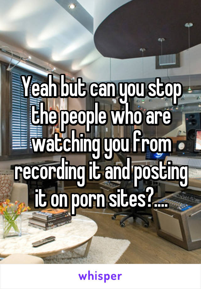 Yeah but can you stop the people who are watching you from recording it and posting it on porn sites?....