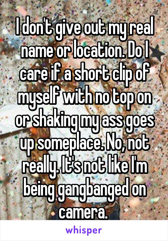 I don't give out my real name or location. Do I care if a short clip of myself with no top on or shaking my ass goes up someplace. No, not really. It's not like I'm being gangbanged on camera. 