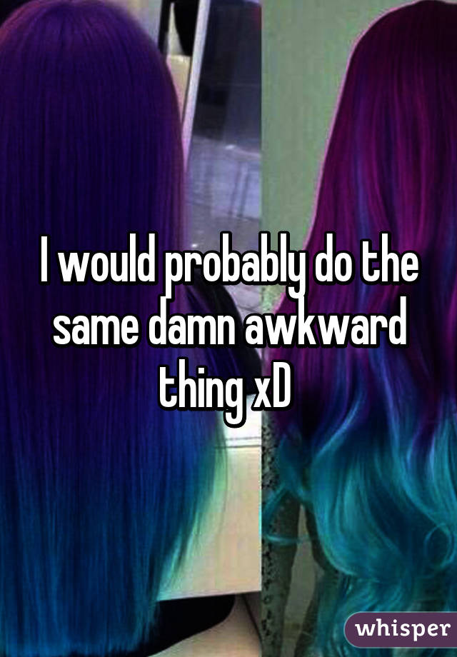 I would probably do the same damn awkward thing xD 
