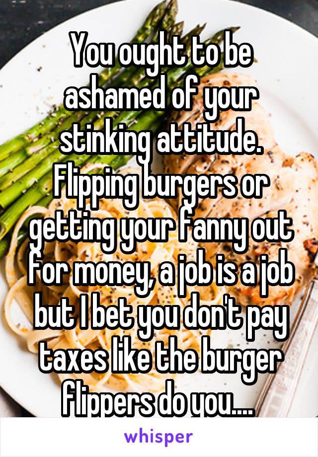 You ought to be ashamed of your stinking attitude. Flipping burgers or getting your fanny out for money, a job is a job but I bet you don't pay taxes like the burger flippers do you.... 