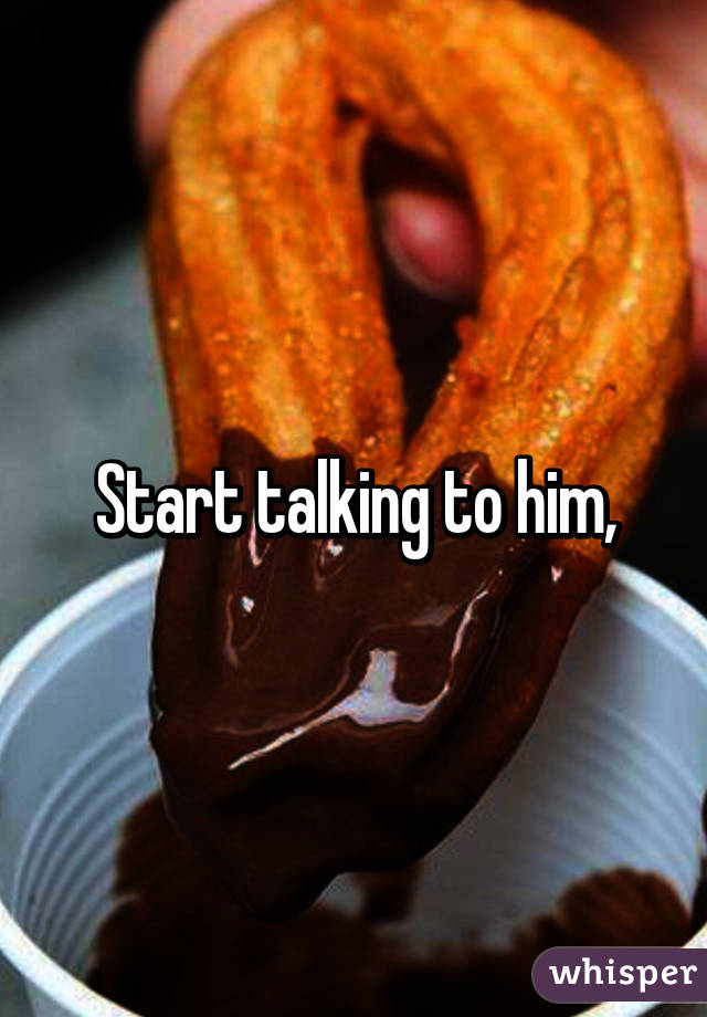 Start talking to him,