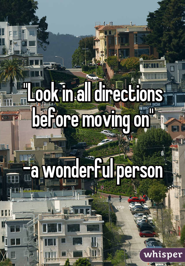 "Look in all directions before moving on"

-a wonderful person