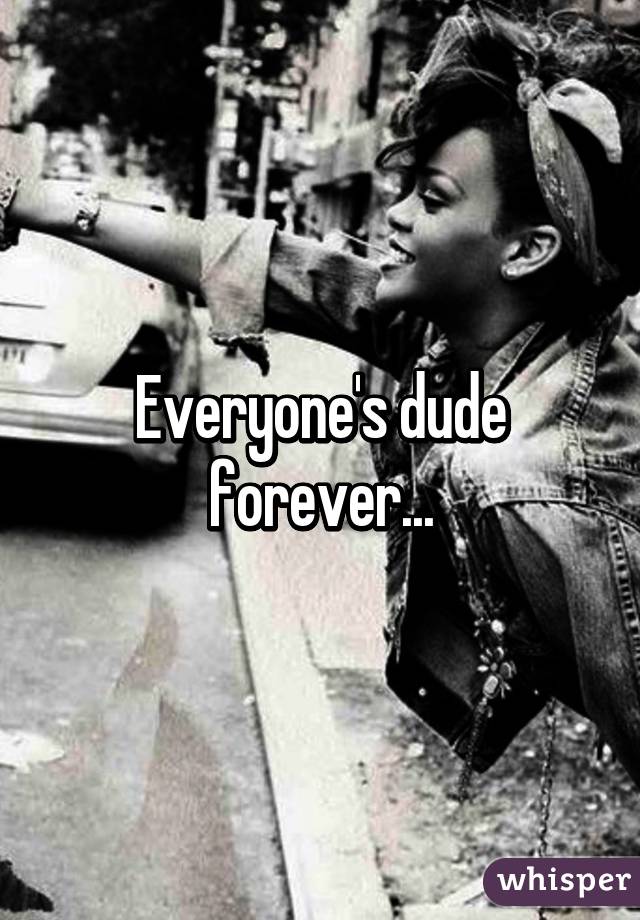 Everyone's dude forever...