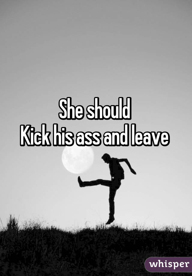 She should 
Kick his ass and leave 
