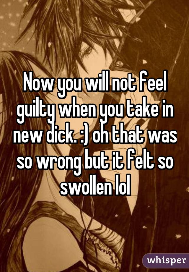 Now you will not feel guilty when you take in new dick. :) oh that was so wrong but it felt so swollen lol