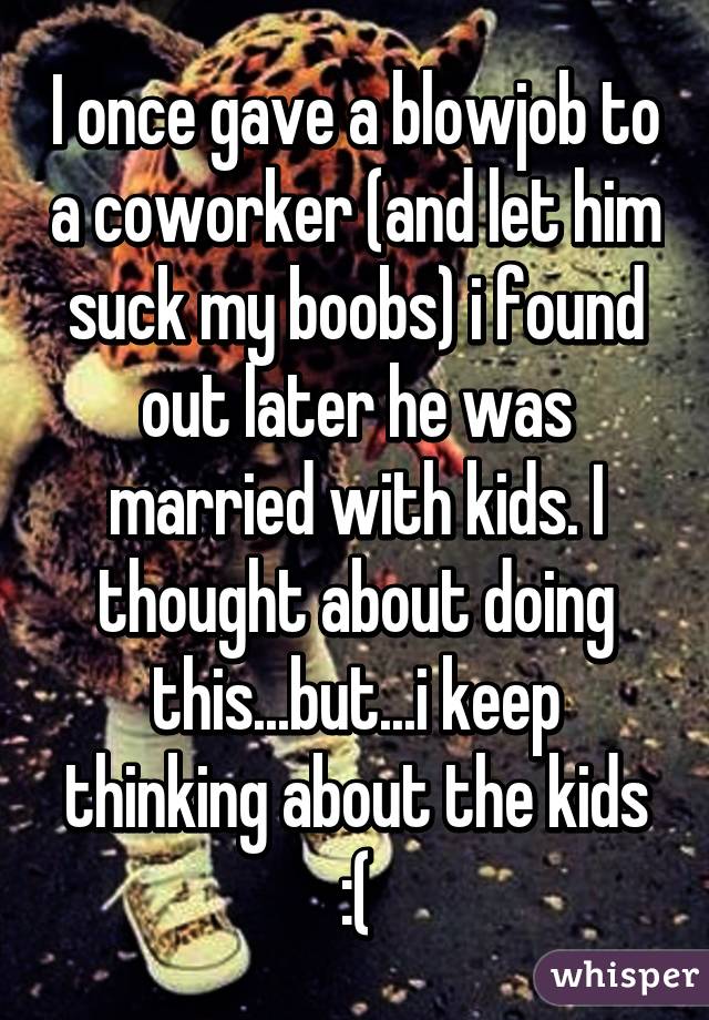 I once gave a blowjob to a coworker (and let him suck my boobs) i found out later he was married with kids. I thought about doing this...but...i keep thinking about the kids :(