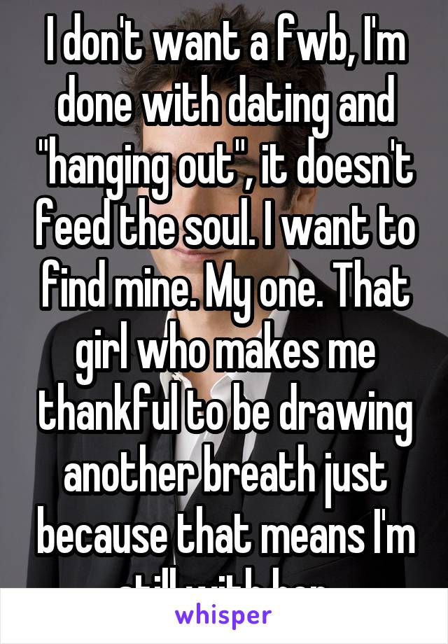 I don't want a fwb, I'm done with dating and "hanging out", it doesn't feed the soul. I want to find mine. My one. That girl who makes me thankful to be drawing another breath just because that means I'm still with her.