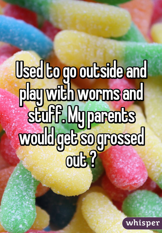 Used to go outside and play with worms and stuff. My parents would get so grossed out 😂