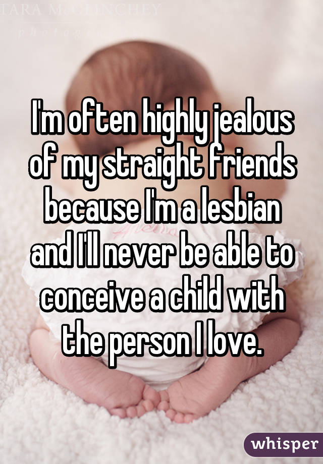 I'm often highly jealous of my straight friends because I'm a lesbian and I'll never be able to conceive a child with the person I love.