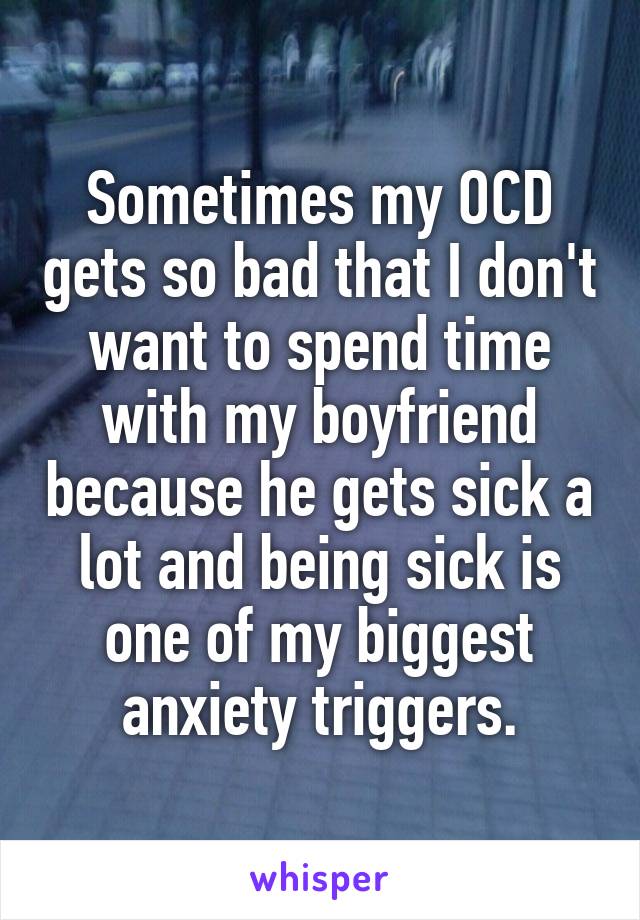 Sometimes my OCD gets so bad that I don't want to spend time with my boyfriend because he gets sick a lot and being sick is one of my biggest anxiety triggers.