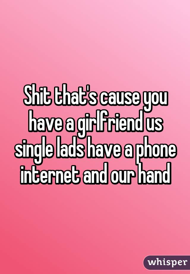 Shit that's cause you have a girlfriend us single lads have a phone internet and our hand