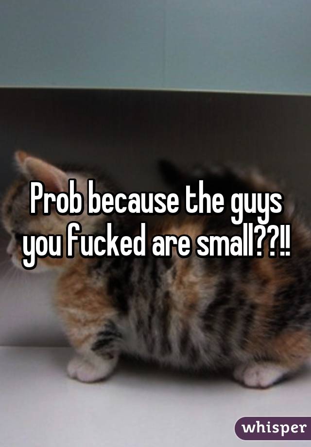 Prob because the guys you fucked are small??!!
