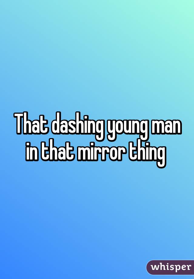 That dashing young man in that mirror thing 