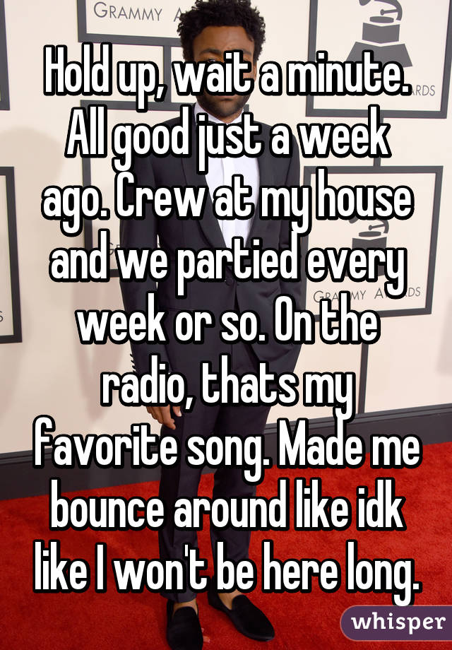 Hold up, wait a minute. All good just a week ago. Crew at my house and we partied every week or so. On the radio, thats my favorite song. Made me bounce around like idk like I won't be here long.