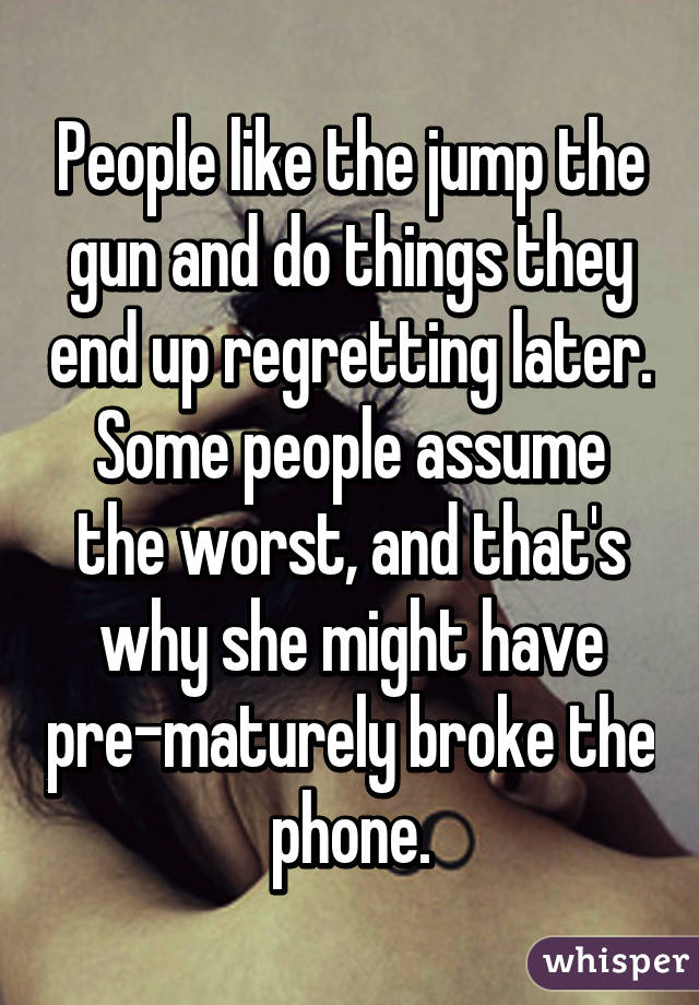 People like the jump the gun and do things they end up regretting later. Some people assume the worst, and that's why she might have pre-maturely broke the phone.