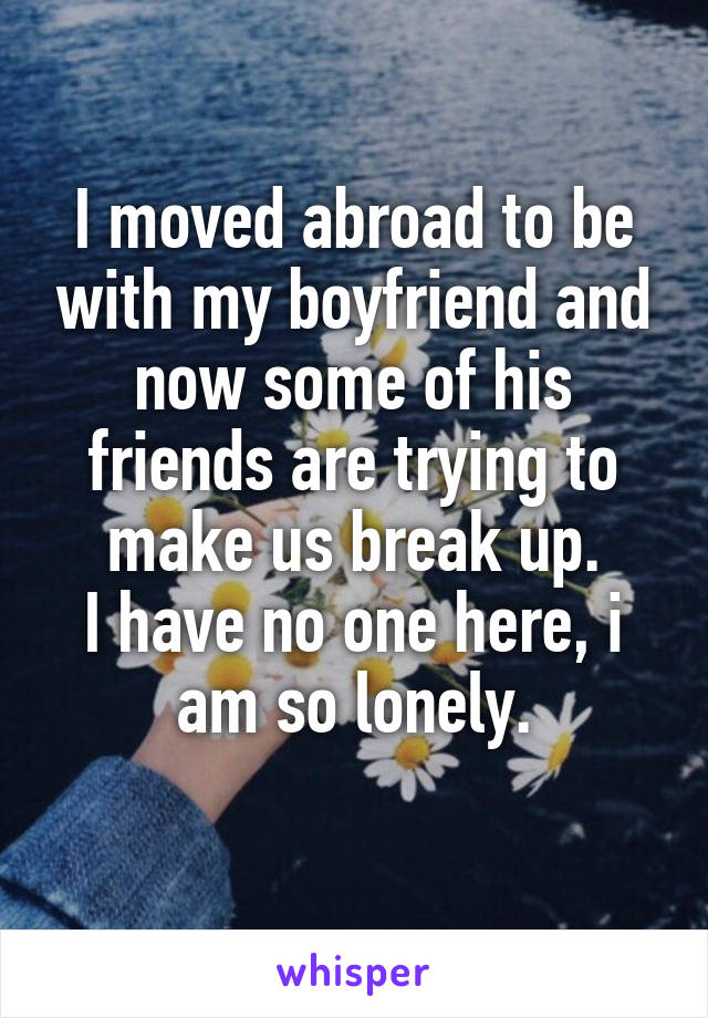 I moved abroad to be with my boyfriend and now some of his friends are trying to make us break up.
I have no one here, i am so lonely.

