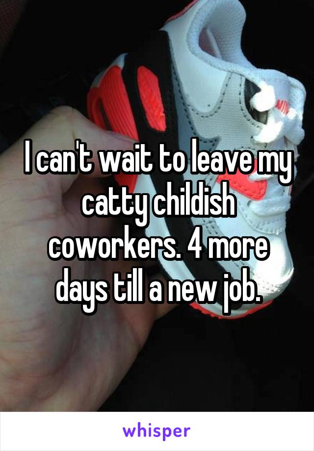 I can't wait to leave my catty childish coworkers. 4 more days till a new job.